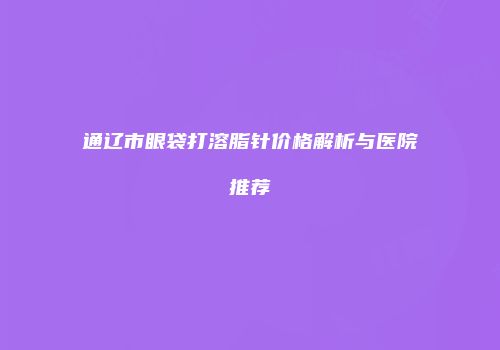 通辽市眼袋打溶脂针价格解析与医院推荐