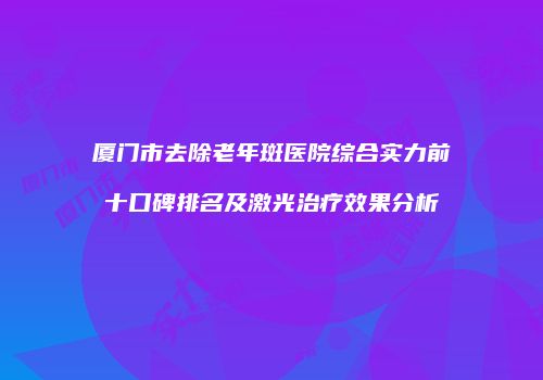厦门市去除老年斑医院综合实力前十口碑排名及激光治疗效果分析