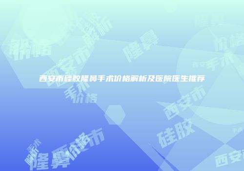 西安市硅胶隆鼻手术价格解析及医院医生推荐