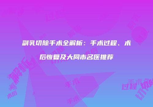 副乳切除手术全解析：手术过程、术后恢复及大同市名医推荐
