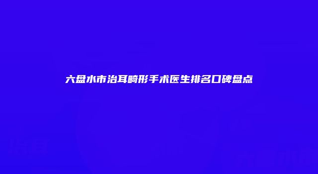 六盘水市治耳畸形手术医生排名口碑盘点