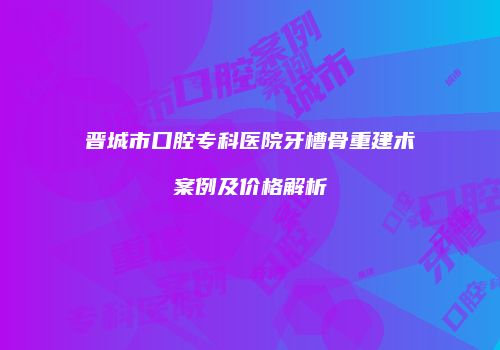 晋城市口腔专科医院牙槽骨重建术案例及价格解析