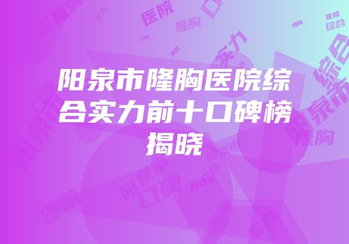 阳泉市隆胸医院综合实力前十口碑榜揭晓
