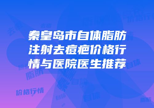 秦皇岛市自体脂肪注射去痘疤价格行情与医院医生推荐