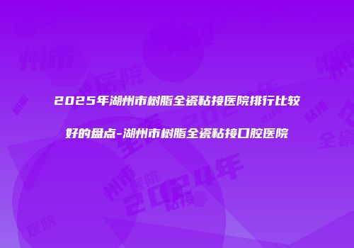 2025年湖州市树脂全瓷粘接医院排行比较好的盘点-湖州市树脂全瓷粘接口腔医院