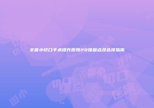 全国小切口手术提升医院20强盘点及选择指南