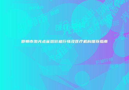 邯郸市激光点雀斑价格行情及医疗机构推荐指南