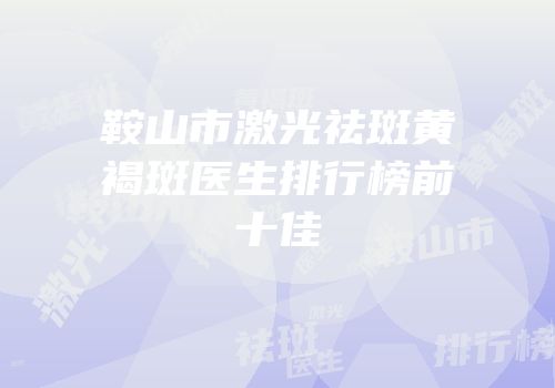 鞍山市激光祛斑黄褐斑医生排行榜前十佳