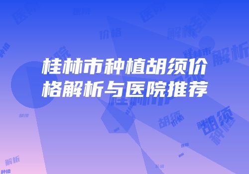 桂林市种植胡须价格解析与医院推荐