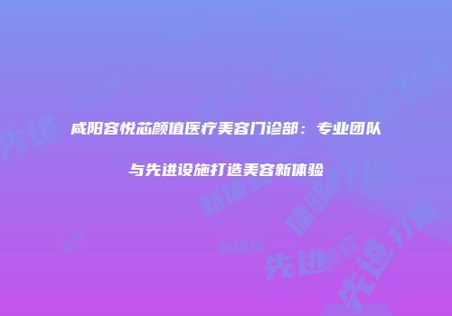 咸阳容悦芯颜值医疗美容门诊部：专业团队与先进设施打造美容新体验