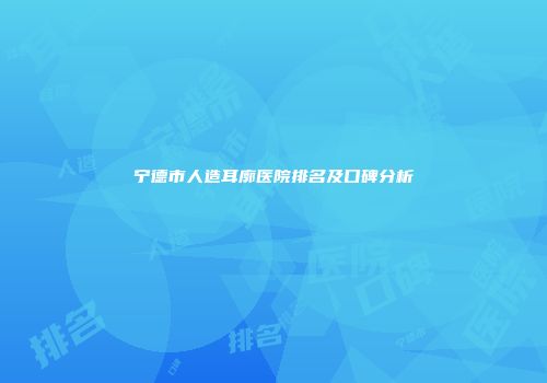 宁德市人造耳廓医院排名及口碑分析