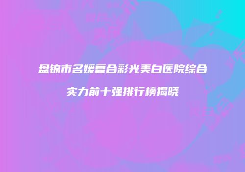 盘锦市名媛复合彩光美白医院综合实力前十强排行榜揭晓