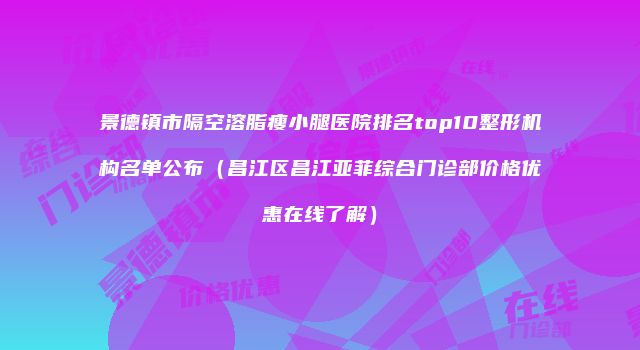 景德镇市隔空溶脂瘦小腿医院排名top10整形机构名单公布（昌江区昌江亚菲综合门诊部价格优惠在线了解）