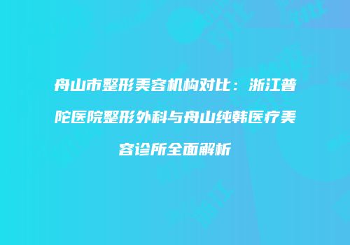 舟山市整形美容机构对比：浙江普陀医院整形外科与舟山纯韩医疗美容诊所全面解析