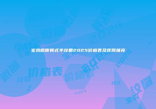 宝鸡微丽韩式半纹眉2025价格表及医院推荐