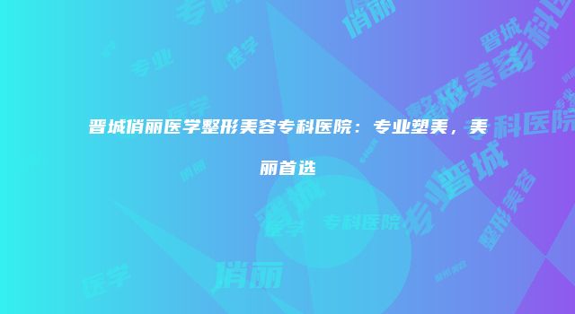 晋城俏丽医学整形美容专科医院：专业塑美，美丽首选