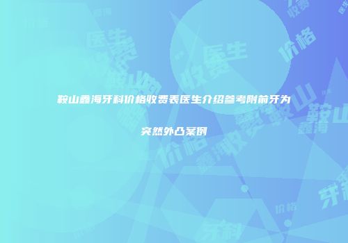 鞍山鑫海牙科价格收费表医生介绍参考附前牙为突然外凸案例