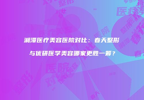 湘潭医疗美容医院对比：春天整形与优研医学美容哪家更胜一筹？