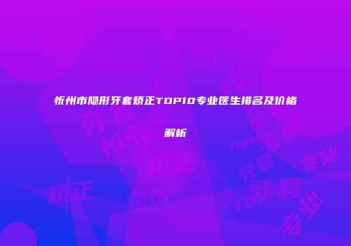 忻州市隐形牙套矫正TOP10专业医生排名及价格解析