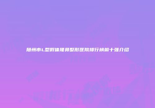 随州市L型假体隆鼻整形医院排行榜前十强介绍