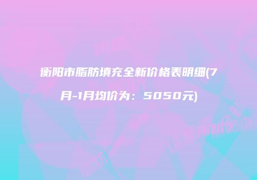 衡阳市脂肪填充全新价格表明细(7月-1月均价为：5050元)