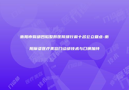 衡阳市臀部凹陷整形医院排行前十名公立盘点-衡阳摩姿医疗美容门诊部技术与口碑加持