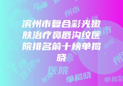 滨州市复合彩光嫩肤治疗鼻唇沟纹医院排名前十榜单揭晓