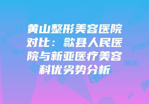 黄山整形美容医院对比：歙县人民医院与新亚医疗美容科优劣势分析