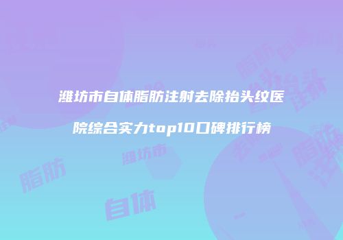 潍坊市自体脂肪注射去除抬头纹医院综合实力top10口碑排行榜