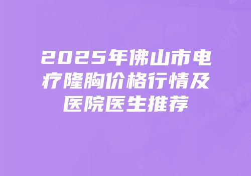 2025年佛山市电疗隆胸价格行情及医院医生推荐