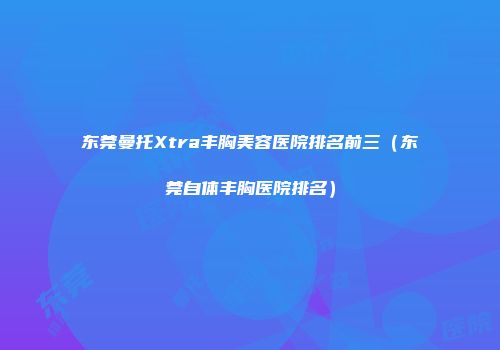 东莞曼托Xtra丰胸美容医院排名前三（东莞自体丰胸医院排名）