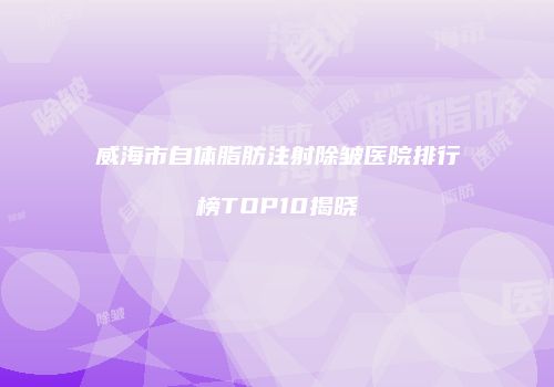 威海市自体脂肪注射除皱医院排行榜TOP10揭晓