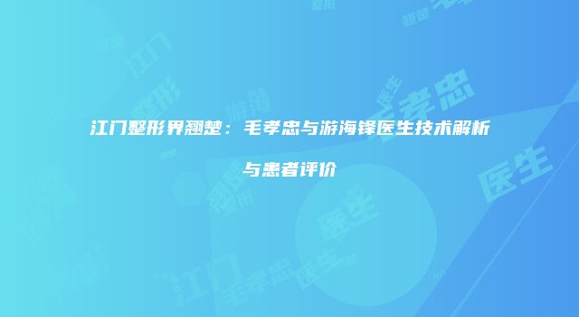 江门整形界翘楚：毛孝忠与游海锋医生技术解析与患者评价