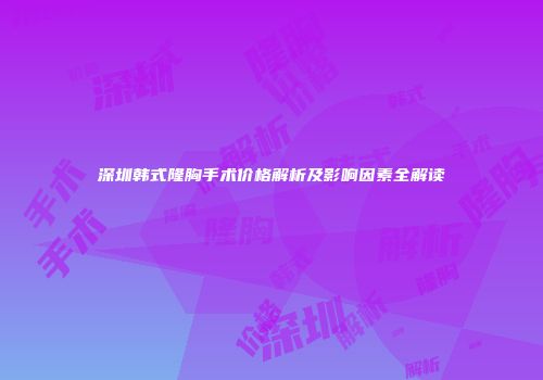 深圳韩式隆胸手术价格解析及影响因素全解读