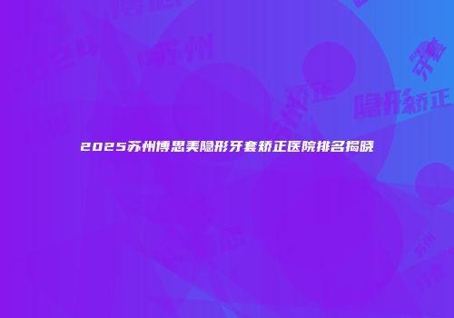 2025苏州博思美隐形牙套矫正医院排名揭晓
