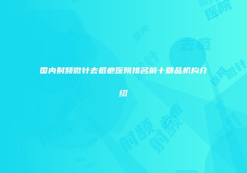 国内射频微针去痘疤医院排名前十精品机构介绍