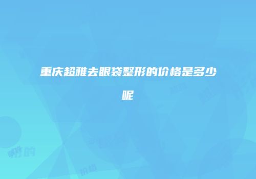 重庆超雅去眼袋整形的价格是多少呢