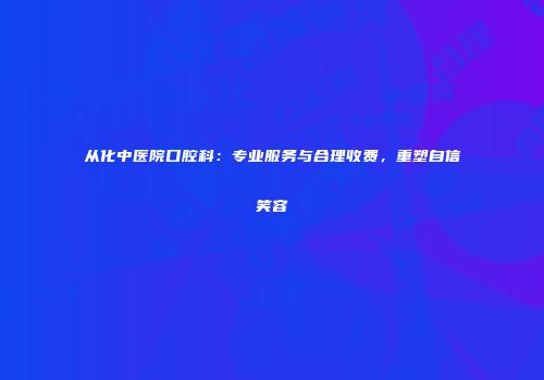 从化中医院口腔科：专业服务与合理收费，重塑自信笑容