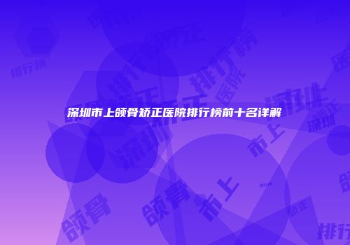 深圳市上颌骨矫正医院排行榜前十名详解