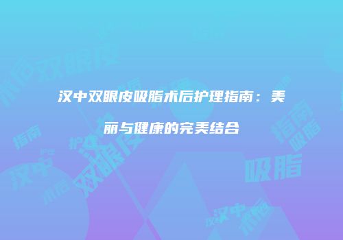 汉中双眼皮吸脂术后护理指南：美丽与健康的完美结合