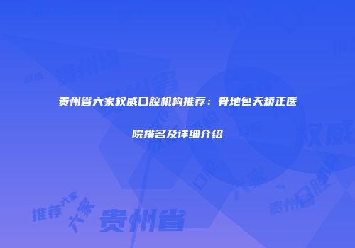 贵州省六家权威口腔机构推荐：骨地包天矫正医院排名及详细介绍