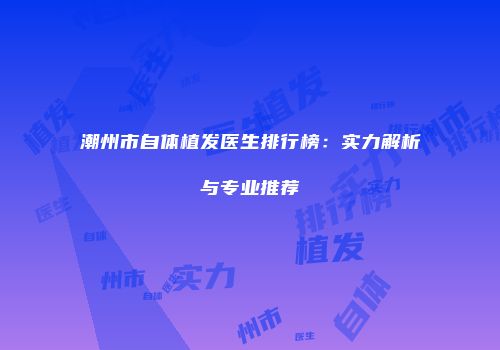 潮州市自体植发医生排行榜：实力解析与专业推荐