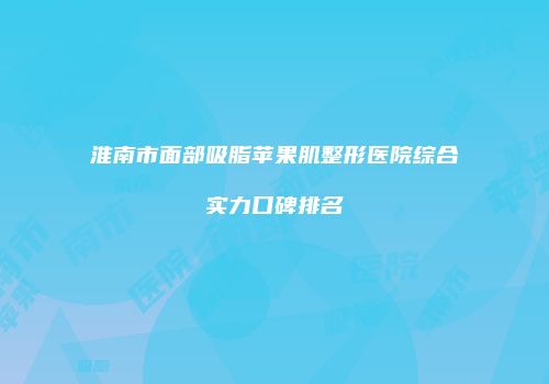 淮南市面部吸脂苹果肌整形医院综合实力口碑排名