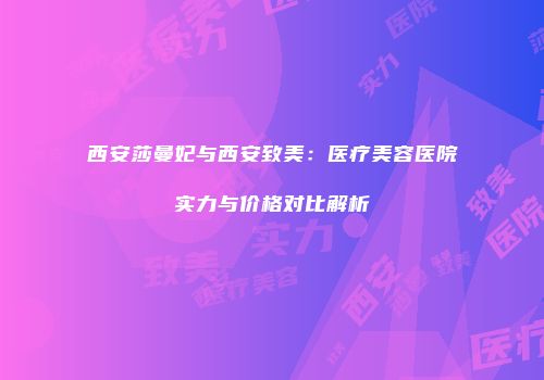 西安莎曼妃与西安致美：医疗美容医院实力与价格对比解析