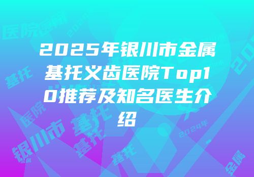 2025年银川市金属基托义齿医院Top10推荐及知名医生介绍
