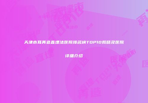 天津市耳再造直埋法医院排名榜TOP10揭晓及医院详细介绍