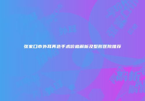 张家口市外耳再造手术价格解析及整形医院推荐