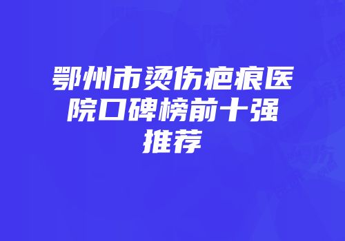 鄂州市烫伤疤痕医院口碑榜前十强推荐
