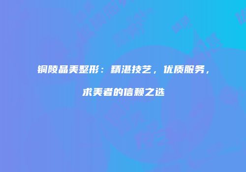 铜陵晶美整形：精湛技艺，优质服务，求美者的信赖之选