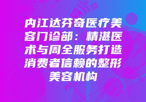 内江达芬奇医疗美容门诊部：精湛医术与周全服务打造消费者信赖的整形美容机构
